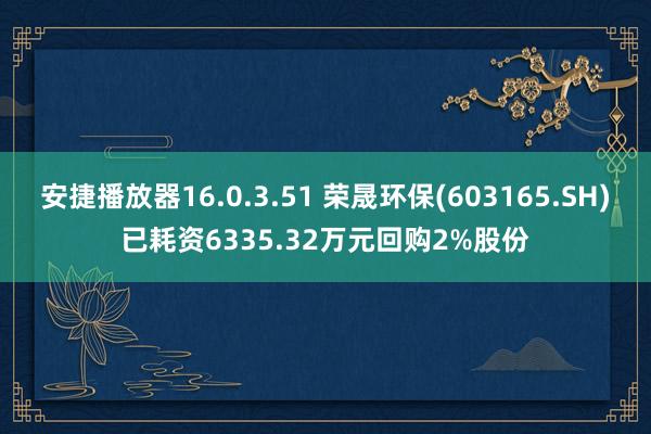 安捷播放器16.0.3.51 荣晟环保(603165.SH)已耗资6335.32万元回购2%股份