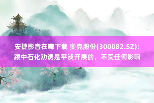 安捷影音在哪下载 奥克股份(300082.SZ)：跟中石化劝诱是平淡开展的，不受任何影响