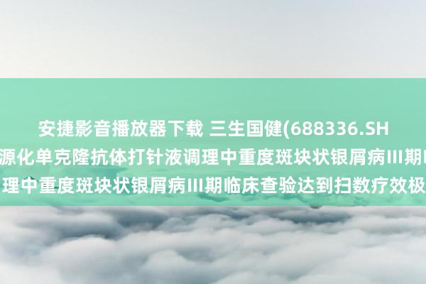 安捷影音播放器下载 三生国健(688336.SH)：重组抗IL-17A东谈主源化单克隆抗体打针液调理中重度斑块状银屑病Ⅲ期临床查验达到扫数疗效极端