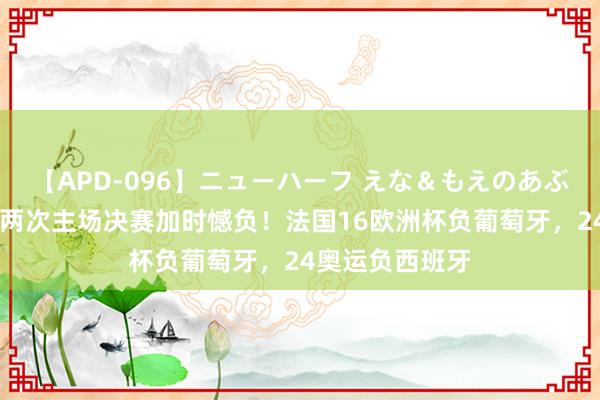 【APD-096】ニューハーフ えな＆もえのあぶない課外授業 两次主场决赛加时憾负！法国16欧洲杯负葡萄牙，24奥运负西班牙