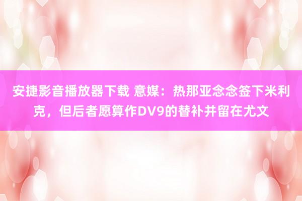 安捷影音播放器下载 意媒：热那亚念念签下米利克，但后者愿算作DV9的替补并留在尤文