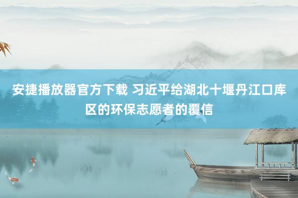 安捷播放器官方下载 习近平给湖北十堰丹江口库区的环保志愿者的覆信