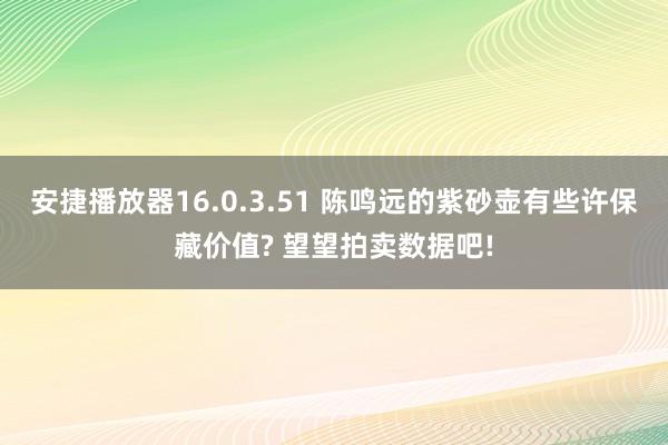 安捷播放器16.0.3.51 陈鸣远的紫砂壶有些许保藏价值? 望望拍卖数据吧!