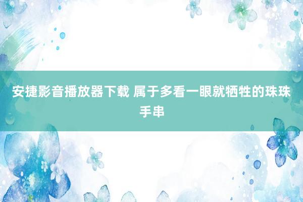 安捷影音播放器下载 属于多看一眼就牺牲的珠珠手串