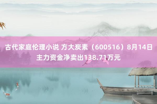 古代家庭伦理小说 方大炭素（600516）8月14日主力资金净卖出138.71万元