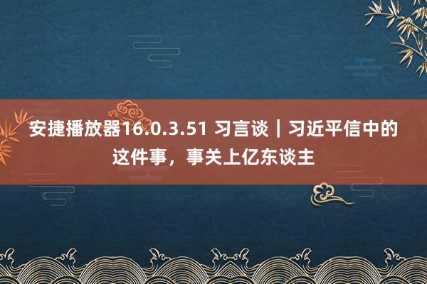 安捷播放器16.0.3.51 习言谈｜习近平信中的这件事，事关上亿东谈主