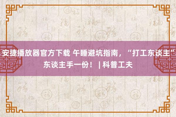 安捷播放器官方下载 午睡避坑指南，“打工东谈主”东谈主手一份！ | 科普工夫