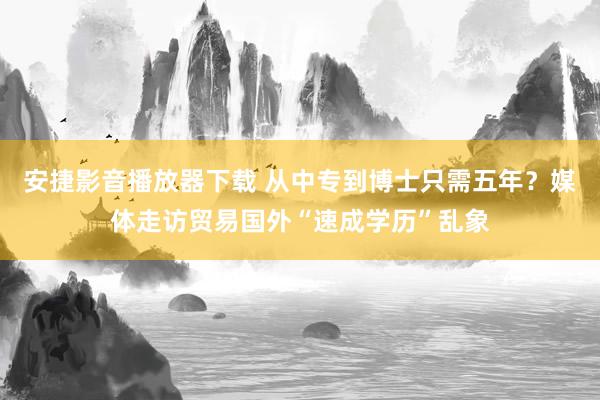 安捷影音播放器下载 从中专到博士只需五年？媒体走访贸易国外“速成学历”乱象