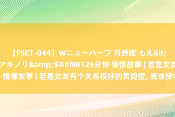 【FSET-044】Wニューハーフ 月野姫 もえ</a>2006-12-07アキノリ&$AKNR125分钟 情愫故事 | 若是女友有个关系很好的男闺蜜， 我该接收什么格调?