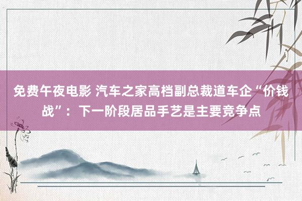 免费午夜电影 汽车之家高档副总裁道车企“价钱战”：下一阶段居品手艺是主要竞争点