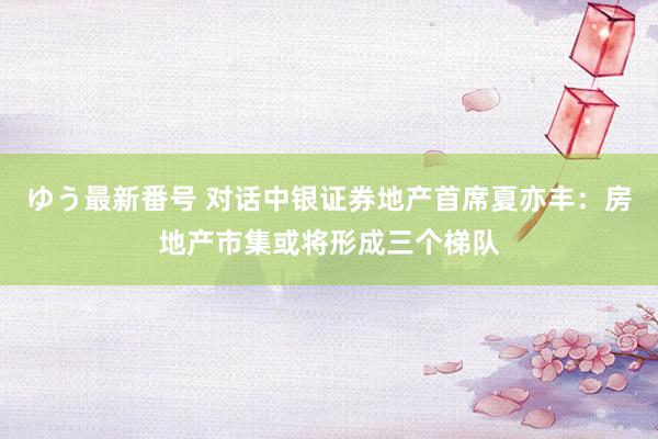 ゆう最新番号 对话中银证券地产首席夏亦丰：房地产市集或将形成三个梯队