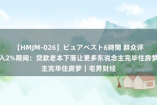 【HMJM-026】ピュアベスト6時間 群众评房贷利率投入2%期间：贷款老本下落让更多东说念主完毕住房梦｜宅男财经