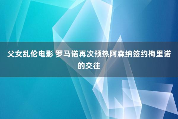 父女乱伦电影 罗马诺再次预热阿森纳签约梅里诺的交往