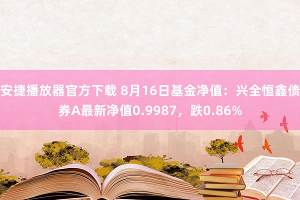 安捷播放器官方下载 8月16日基金净值：兴全恒鑫债券A最新净值0.9987，跌0.86%