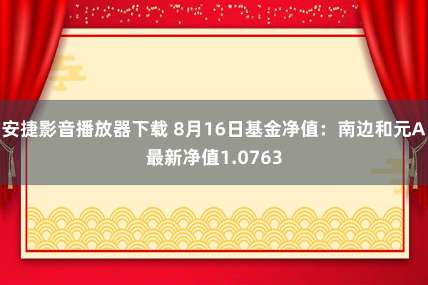 安捷影音播放器下载 8月16日基金净值：南边和元A最新净值1.0763