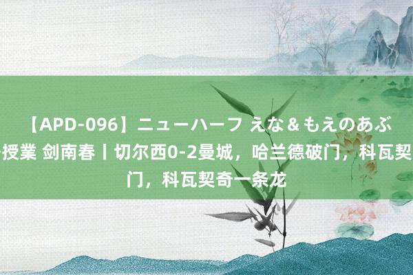 【APD-096】ニューハーフ えな＆もえのあぶない課外授業 剑南春丨切尔西0-2曼城，哈兰德破门，科瓦契奇一条龙