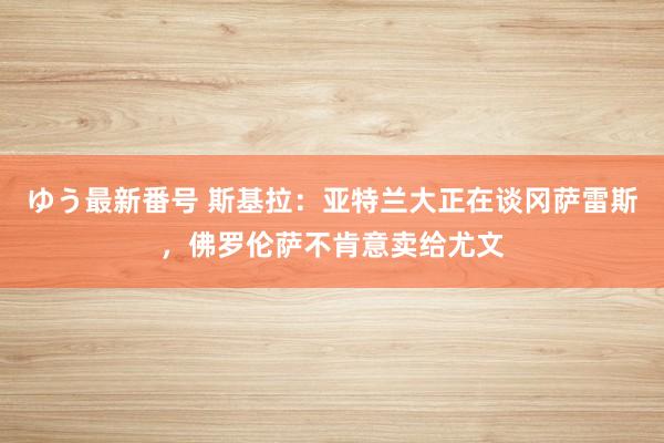 ゆう最新番号 斯基拉：亚特兰大正在谈冈萨雷斯，佛罗伦萨不肯意卖给尤文