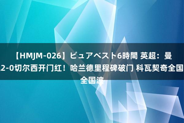 【HMJM-026】ピュアベスト6時間 英超：曼城2-0切尔西开门红！哈兰德里程碑破门 科瓦契奇全国波