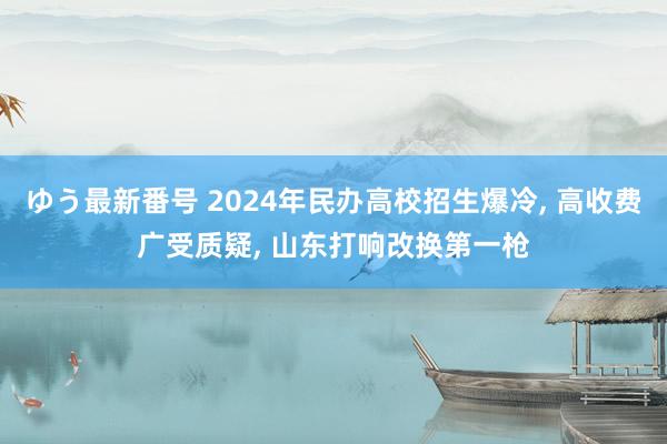 ゆう最新番号 2024年民办高校招生爆冷, 高收费广受质疑, 山东打响改换第一枪