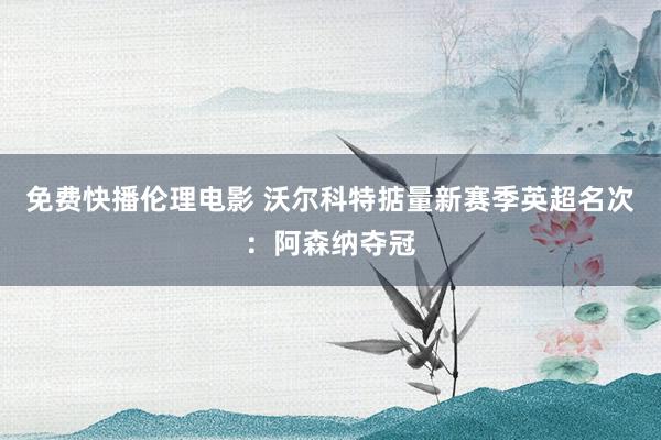 免费快播伦理电影 沃尔科特掂量新赛季英超名次：阿森纳夺冠