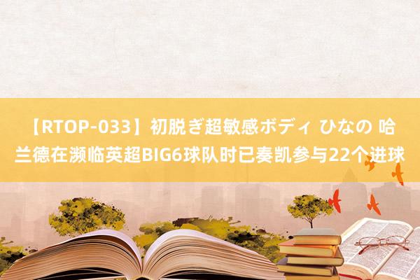 【RTOP-033】初脱ぎ超敏感ボディ ひなの 哈兰德在濒临英超BIG6球队时已奏凯参与22个进球