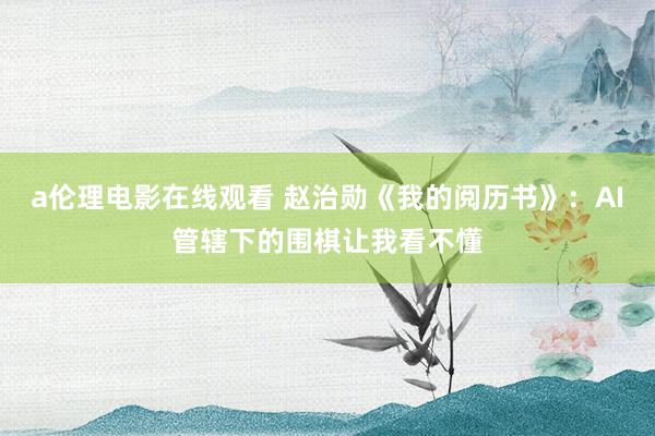 a伦理电影在线观看 赵治勋《我的阅历书》：AI管辖下的围棋让我看不懂