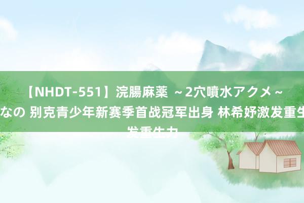 【NHDT-551】浣腸麻薬 ～2穴噴水アクメ～ ひなの 别克青少年新赛季首战冠军出身 林希妤激发重生力