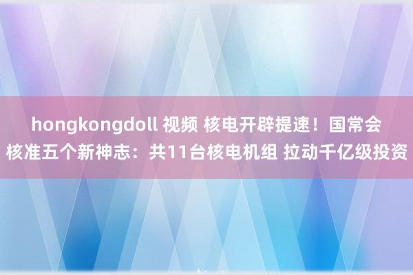 hongkongdoll 视频 核电开辟提速！国常会核准五个新神志：共11台核电机组 拉动千亿级投资