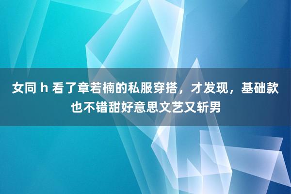 女同 h 看了章若楠的私服穿搭，才发现，基础款也不错甜好意思文艺又斩男