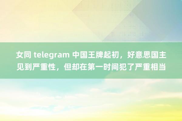 女同 telegram 中国王牌起初，好意思国主见到严重性，但却在第一时间犯了严重相当