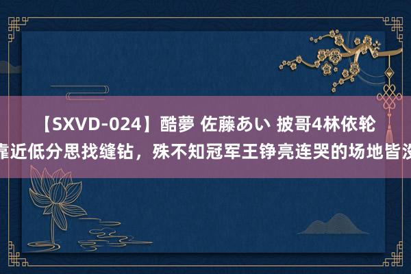 【SXVD-024】酷夢 佐藤あい 披哥4林依轮靠近低分思找缝钻，殊不知冠军王铮亮连哭的场地皆没