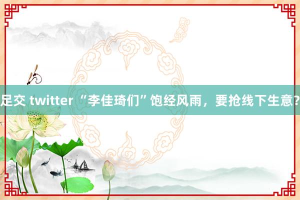 足交 twitter “李佳琦们”饱经风雨，要抢线下生意？