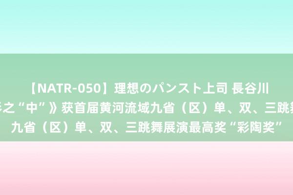 【NATR-050】理想のパンスト上司 長谷川舞 三东说念主舞《象形之“中”》获首届黄河流域九省（区）单、双、三跳舞展演最高奖“彩陶奖”