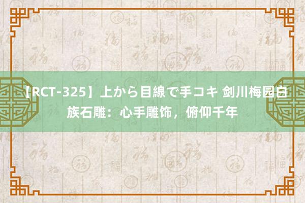 【RCT-325】上から目線で手コキ 剑川梅园白族石雕：心手雕饰，俯仰千年