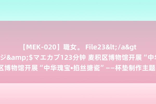 【MEK-020】職女。 File23</a>2011-05-20プレステージ&$マエカブ123分钟 麦积区博物馆开展“中华瑰宝•掐丝搪瓷”——杯垫制作主题社会莳植动作