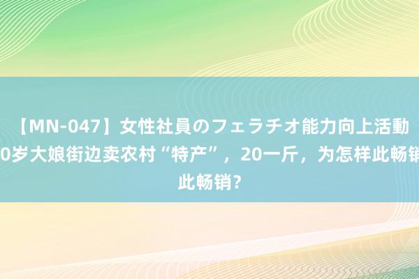 【MN-047】女性社員のフェラチオ能力向上活動 70岁大娘街边卖农村“特产”，20一斤，为怎样此畅销？