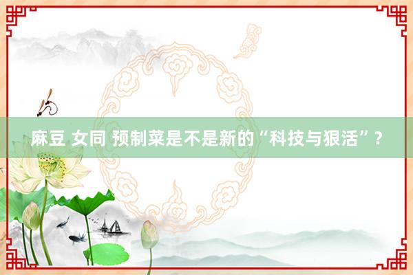 麻豆 女同 预制菜是不是新的“科技与狠活”？