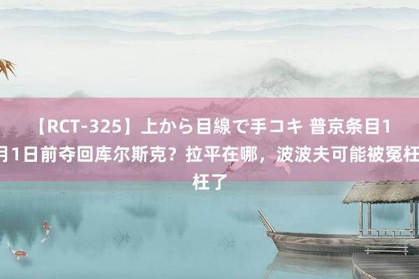 【RCT-325】上から目線で手コキ 普京条目10月1日前夺回库尔斯克？拉平在哪，波波夫可能被冤枉了