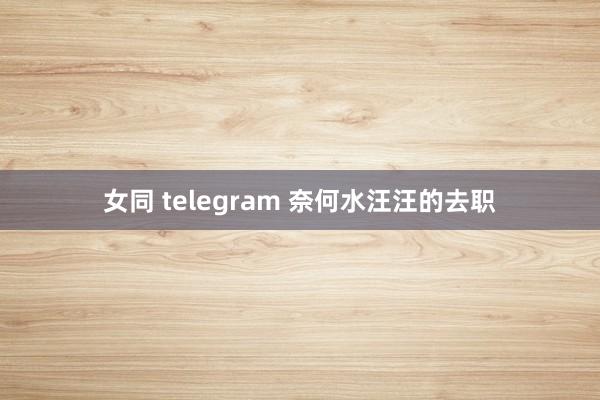 女同 telegram 奈何水汪汪的去职