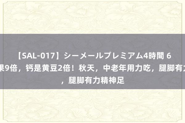 【SAL-017】シーメールプレミアム4時間 6 钾是苹果9倍，钙是黄豆2倍！秋天，中老年用力吃，腿脚有力精神足