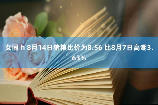 女同 h 8月14日猪粮比价为8.56 比8月7日高潮3.63%