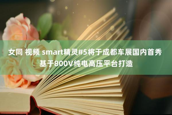 女同 视频 smart精灵#5将于成都车展国内首秀 基于800V纯电高压平台打造