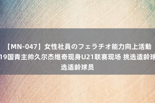 【MN-047】女性社員のフェラチオ能力向上活動 U19国青主帅久尔杰维奇现身U21联赛现场 挑选适龄球员