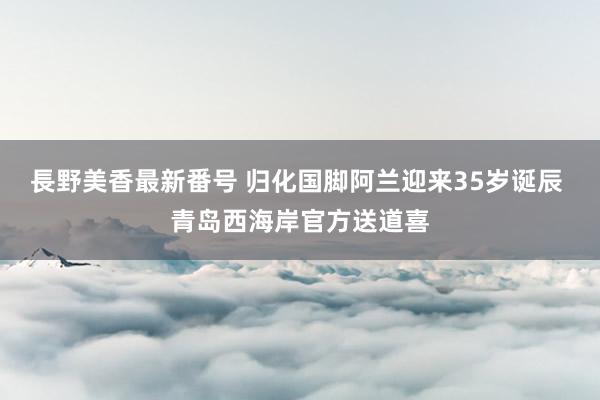 長野美香最新番号 归化国脚阿兰迎来35岁诞辰 青岛西海岸官方送道喜