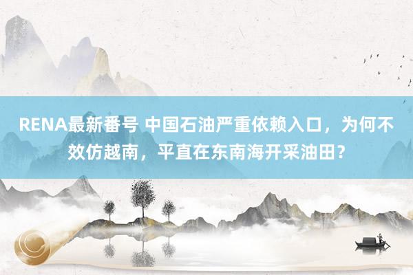 RENA最新番号 中国石油严重依赖入口，为何不效仿越南，平直在东南海开采油田？