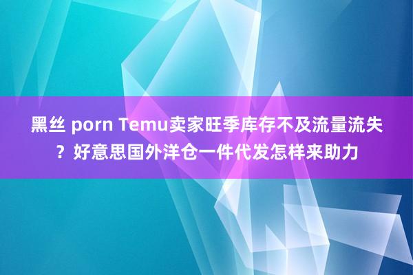 黑丝 porn Temu卖家旺季库存不及流量流失？好意思国外洋仓一件代发怎样来助力