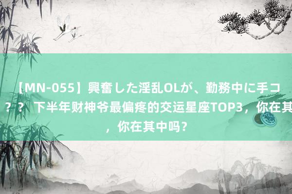 【MN-055】興奮した淫乱OLが、勤務中に手コキ！！？？ 下半年财神爷最偏疼的交运星座TOP3，你在其中吗？