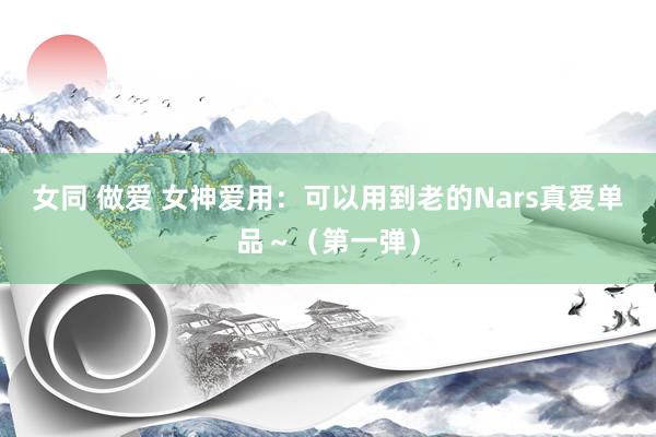 女同 做爱 女神爱用：可以用到老的Nars真爱单品～（第一弹）