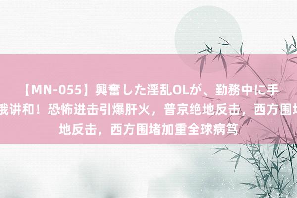 【MN-055】興奮した淫乱OLが、勤務中に手コキ！！？？ 俄讲和！恐怖进击引爆肝火，普京绝地反击，西方围堵加重全球病笃