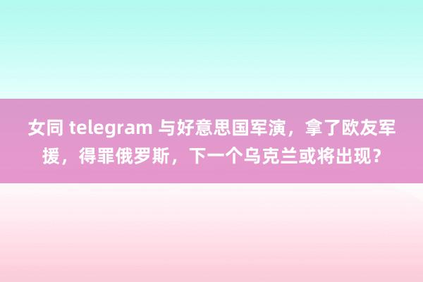 女同 telegram 与好意思国军演，拿了欧友军援，得罪俄罗斯，下一个乌克兰或将出现？